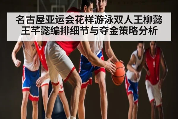 名古屋亚运会花样游泳双人王柳懿王芊懿编排细节与夺金策略分析